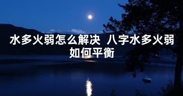 水多火弱怎么解决  八字水多火弱如何平衡